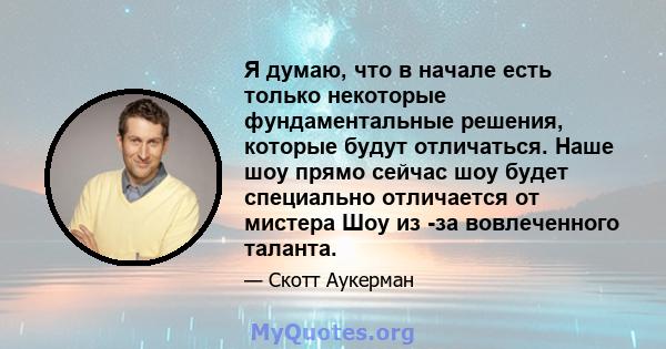 Я думаю, что в начале есть только некоторые фундаментальные решения, которые будут отличаться. Наше шоу прямо сейчас шоу будет специально отличается от мистера Шоу из -за вовлеченного таланта.