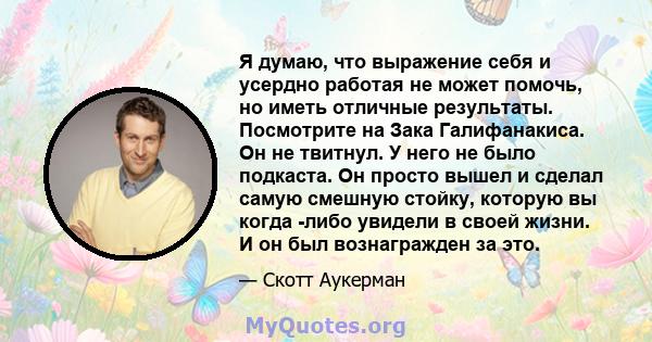 Я думаю, что выражение себя и усердно работая не может помочь, но иметь отличные результаты. Посмотрите на Зака ​​Галифанакиса. Он не твитнул. У него не было подкаста. Он просто вышел и сделал самую смешную стойку,