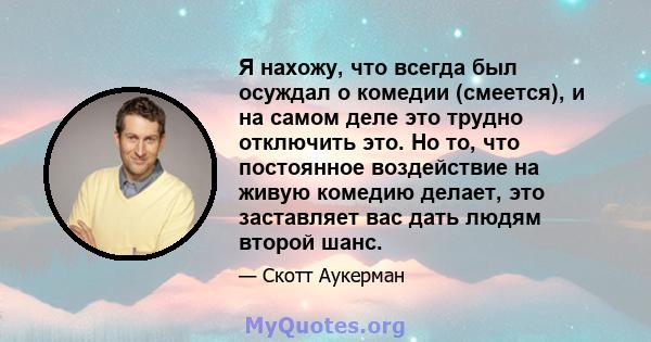 Я нахожу, что всегда был осуждал о комедии (смеется), и на самом деле это трудно отключить это. Но то, что постоянное воздействие на живую комедию делает, это заставляет вас дать людям второй шанс.