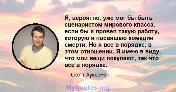 Я, вероятно, уже мог бы быть сценаристом мирового класса, если бы я провел такую ​​работу, которую я посвящаю комедии смерти. Но я все в порядке, в этом отношении. Я имею в виду, что мои вещи покупают, так что все в