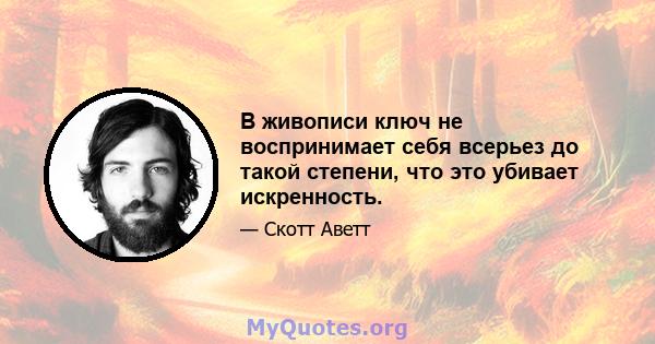 В живописи ключ не воспринимает себя всерьез до такой степени, что это убивает искренность.