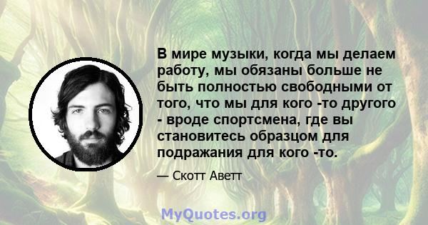 В мире музыки, когда мы делаем работу, мы обязаны больше не быть полностью свободными от того, что мы для кого -то другого - вроде спортсмена, где вы становитесь образцом для подражания для кого -то.