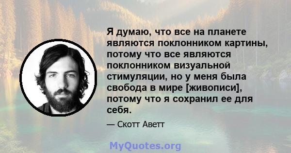 Я думаю, что все на планете являются поклонником картины, потому что все являются поклонником визуальной стимуляции, но у меня была свобода в мире [живописи], потому что я сохранил ее для себя.