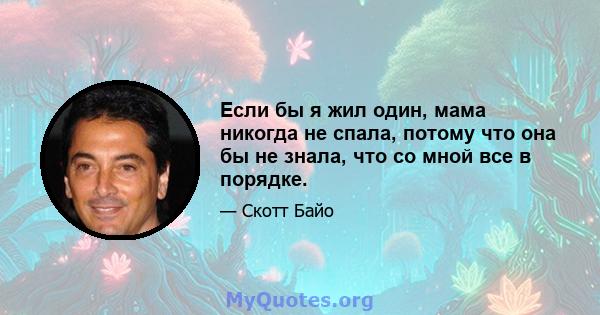 Если бы я жил один, мама никогда не спала, потому что она бы не знала, что со мной все в порядке.