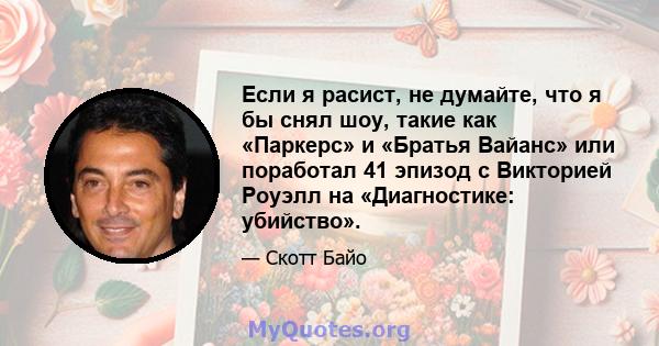 Если я расист, не думайте, что я бы снял шоу, такие как «Паркерс» и «Братья Вайанс» или поработал 41 эпизод с Викторией Роуэлл на «Диагностике: убийство».