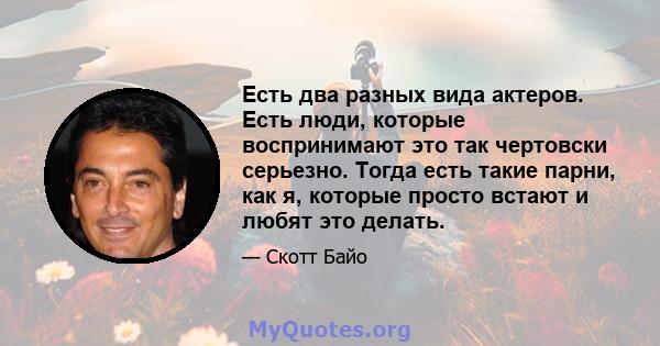 Есть два разных вида актеров. Есть люди, которые воспринимают это так чертовски серьезно. Тогда есть такие парни, как я, которые просто встают и любят это делать.