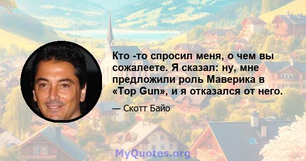 Кто -то спросил меня, о чем вы сожалеете. Я сказал: ну, мне предложили роль Маверика в «Top Gun», и я отказался от него.