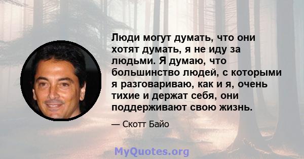 Люди могут думать, что они хотят думать, я не иду за людьми. Я думаю, что большинство людей, с которыми я разговариваю, как и я, очень тихие и держат себя, они поддерживают свою жизнь.