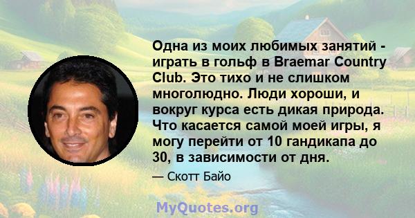 Одна из моих любимых занятий - играть в гольф в Braemar Country Club. Это тихо и не слишком многолюдно. Люди хороши, и вокруг курса есть дикая природа. Что касается самой моей игры, я могу перейти от 10 гандикапа до 30, 