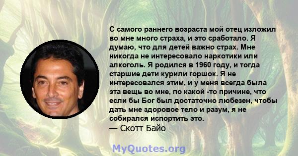 С самого раннего возраста мой отец изложил во мне много страха, и это сработало. Я думаю, что для детей важно страх. Мне никогда не интересовало наркотики или алкоголь. Я родился в 1960 году, и тогда старшие дети курили 