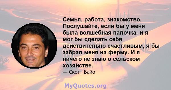 Семья, работа, знакомство. Послушайте, если бы у меня была волшебная палочка, и я мог бы сделать себя действительно счастливым, я бы забрал меня на ферму. И я ничего не знаю о сельском хозяйстве.