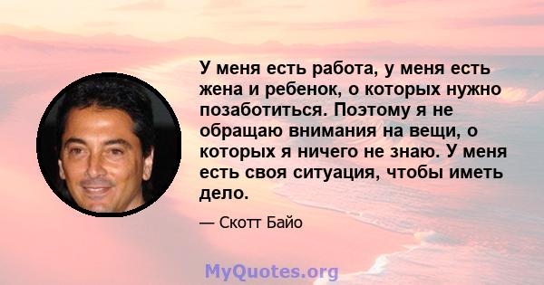 У меня есть работа, у меня есть жена и ребенок, о которых нужно позаботиться. Поэтому я не обращаю внимания на вещи, о которых я ничего не знаю. У меня есть своя ситуация, чтобы иметь дело.