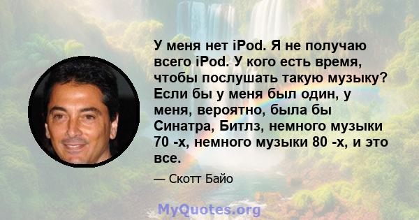 У меня нет iPod. Я не получаю всего iPod. У кого есть время, чтобы послушать такую ​​музыку? Если бы у меня был один, у меня, вероятно, была бы Синатра, Битлз, немного музыки 70 -х, немного музыки 80 -х, и это все.