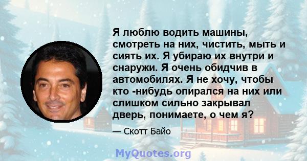 Я люблю водить машины, смотреть на них, чистить, мыть и сиять их. Я убираю их внутри и снаружи. Я очень обидчив в автомобилях. Я не хочу, чтобы кто -нибудь опирался на них или слишком сильно закрывал дверь, понимаете, о 