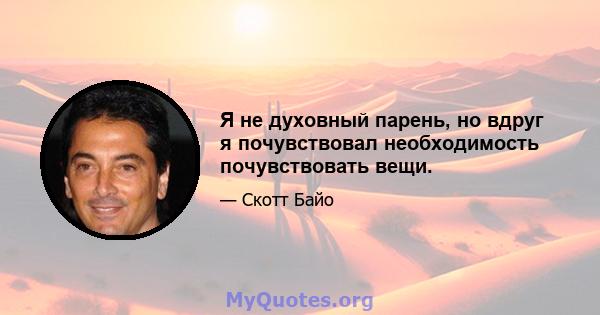 Я не духовный парень, но вдруг я почувствовал необходимость почувствовать вещи.