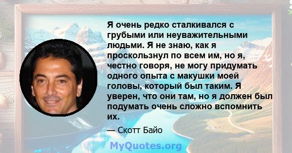 Я очень редко сталкивался с грубыми или неуважительными людьми. Я не знаю, как я проскользнул по всем им, но я, честно говоря, не могу придумать одного опыта с макушки моей головы, который был таким. Я уверен, что они