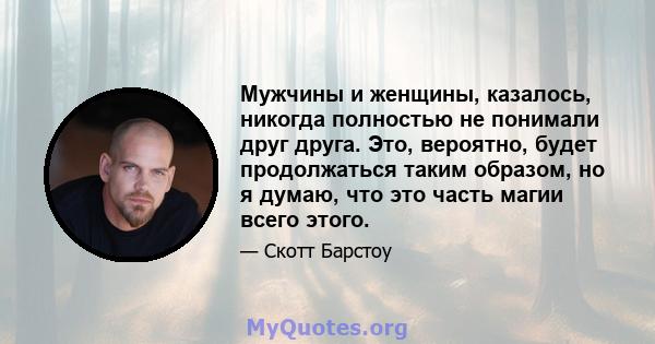 Мужчины и женщины, казалось, никогда полностью не понимали друг друга. Это, вероятно, будет продолжаться таким образом, но я думаю, что это часть магии всего этого.