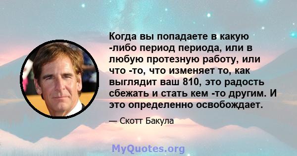 Когда вы попадаете в какую -либо период периода, или в любую протезную работу, или что -то, что изменяет то, как выглядит ваш 810, это радость сбежать и стать кем -то другим. И это определенно освобождает.