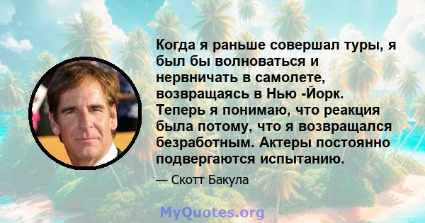 Когда я раньше совершал туры, я был бы волноваться и нервничать в самолете, возвращаясь в Нью -Йорк. Теперь я понимаю, что реакция была потому, что я возвращался безработным. Актеры постоянно подвергаются испытанию.