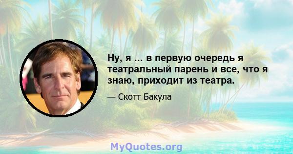 Ну, я ... в первую очередь я театральный парень и все, что я знаю, приходит из театра.