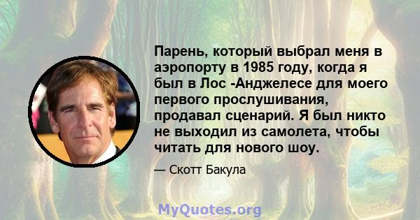 Парень, который выбрал меня в аэропорту в 1985 году, когда я был в Лос -Анджелесе для моего первого прослушивания, продавал сценарий. Я был никто не выходил из самолета, чтобы читать для нового шоу.