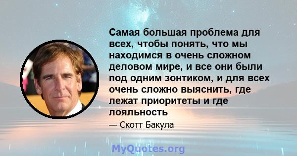 Самая большая проблема для всех, чтобы понять, что мы находимся в очень сложном деловом мире, и все они были под одним зонтиком, и для всех очень сложно выяснить, где лежат приоритеты и где лояльность