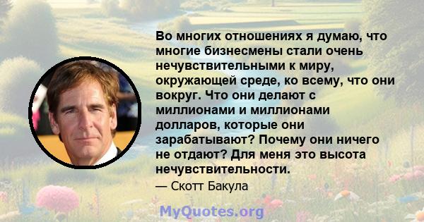 Во многих отношениях я думаю, что многие бизнесмены стали очень нечувствительными к миру, окружающей среде, ко всему, что они вокруг. Что они делают с миллионами и миллионами долларов, которые они зарабатывают? Почему