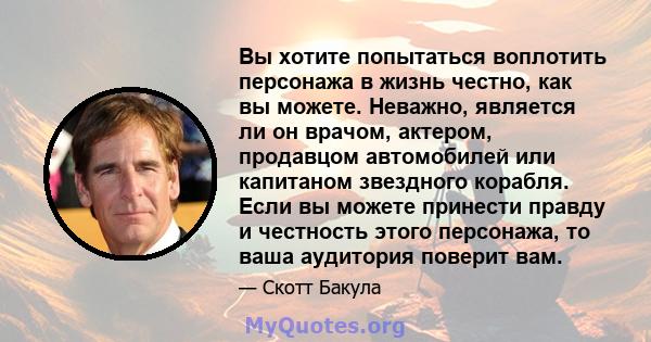 Вы хотите попытаться воплотить персонажа в жизнь честно, как вы можете. Неважно, является ли он врачом, актером, продавцом автомобилей или капитаном звездного корабля. Если вы можете принести правду и честность этого