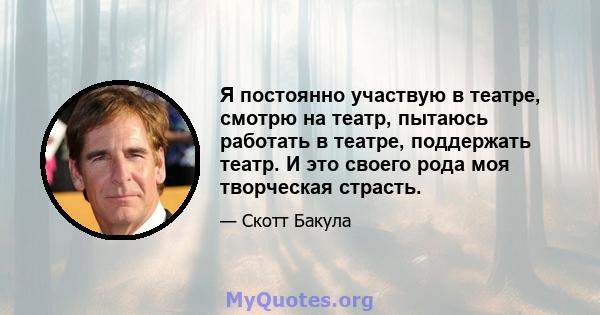 Я постоянно участвую в театре, смотрю на театр, пытаюсь работать в театре, поддержать театр. И это своего рода моя творческая страсть.