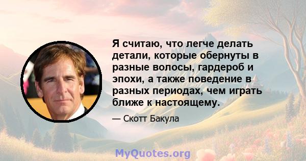 Я считаю, что легче делать детали, которые обернуты в разные волосы, гардероб и эпохи, а также поведение в разных периодах, чем играть ближе к настоящему.