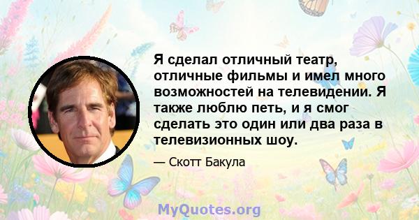 Я сделал отличный театр, отличные фильмы и имел много возможностей на телевидении. Я также люблю петь, и я смог сделать это один или два раза в телевизионных шоу.