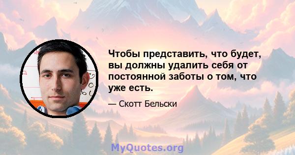 Чтобы представить, что будет, вы должны удалить себя от постоянной заботы о том, что уже есть.