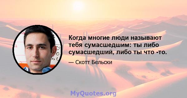 Когда многие люди называют тебя сумасшедшим: ты либо сумасшедший, либо ты что -то.