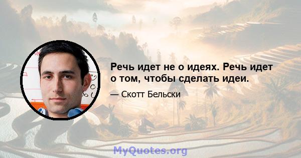 Речь идет не о идеях. Речь идет о том, чтобы сделать идеи.