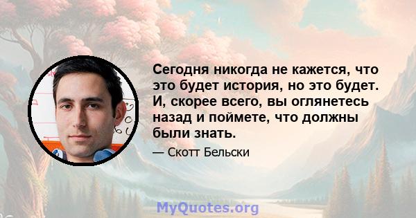 Сегодня никогда не кажется, что это будет история, но это будет. И, скорее всего, вы оглянетесь назад и поймете, что должны были знать.