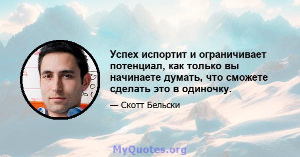 Успех испортит и ограничивает потенциал, как только вы начинаете думать, что сможете сделать это в одиночку.