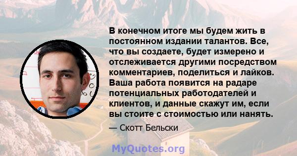 В конечном итоге мы будем жить в постоянном издании талантов. Все, что вы создаете, будет измерено и отслеживается другими посредством комментариев, поделиться и лайков. Ваша работа появится на радаре потенциальных