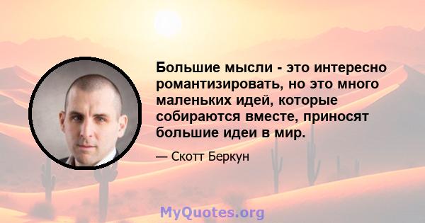 Большие мысли - это интересно романтизировать, но это много маленьких идей, которые собираются вместе, приносят большие идеи в мир.