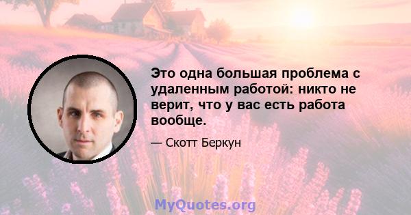 Это одна большая проблема с удаленным работой: никто не верит, что у вас есть работа вообще.