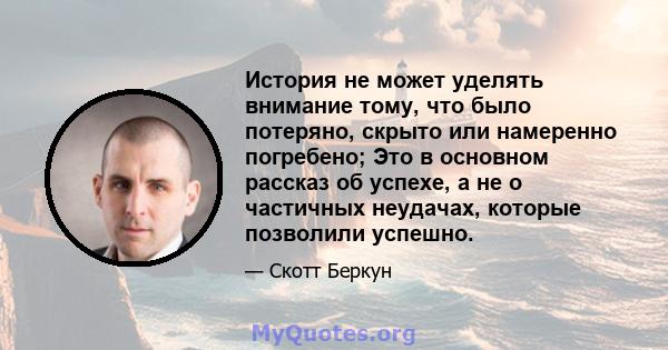 История не может уделять внимание тому, что было потеряно, скрыто или намеренно погребено; Это в основном рассказ об успехе, а не о частичных неудачах, которые позволили успешно.