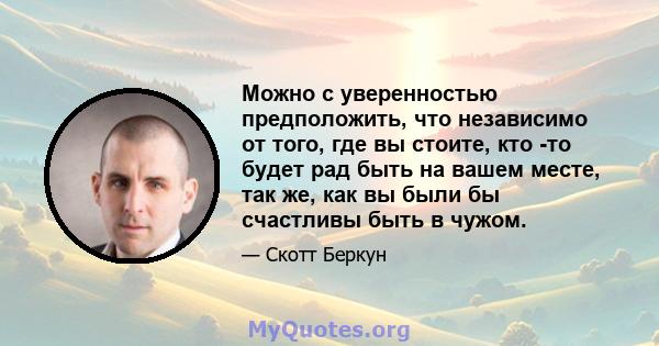 Можно с уверенностью предположить, что независимо от того, где вы стоите, кто -то будет рад быть на вашем месте, так же, как вы были бы счастливы быть в чужом.