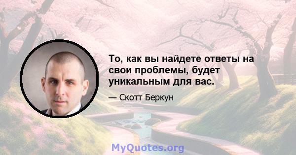 То, как вы найдете ответы на свои проблемы, будет уникальным для вас.