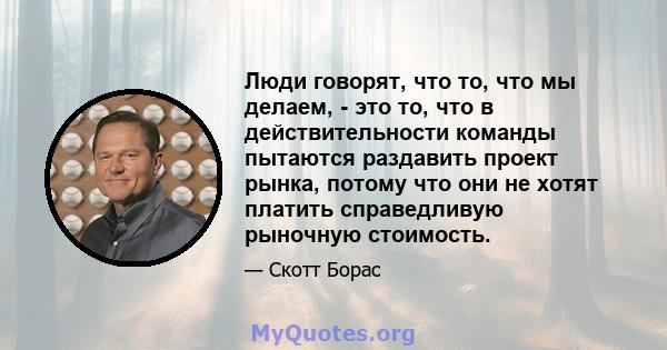 Люди говорят, что то, что мы делаем, - это то, что в действительности команды пытаются раздавить проект рынка, потому что они не хотят платить справедливую рыночную стоимость.