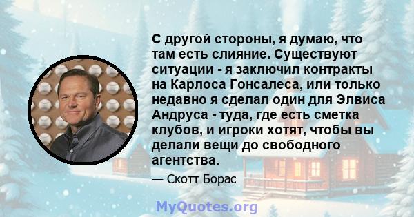 С другой стороны, я думаю, что там есть слияние. Существуют ситуации - я заключил контракты на Карлоса Гонсалеса, или только недавно я сделал один для Элвиса Андруса - туда, где есть сметка клубов, и игроки хотят, чтобы 