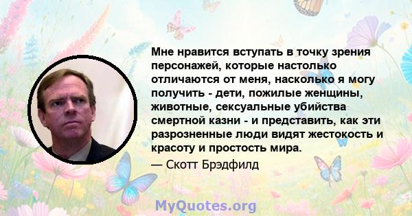 Мне нравится вступать в точку зрения персонажей, которые настолько отличаются от меня, насколько я могу получить - дети, пожилые женщины, животные, сексуальные убийства смертной казни - и представить, как эти