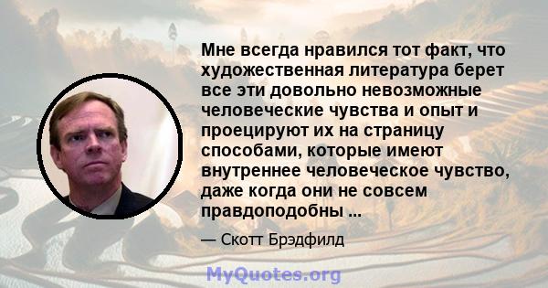 Мне всегда нравился тот факт, что художественная литература берет все эти довольно невозможные человеческие чувства и опыт и проецируют их на страницу способами, которые имеют внутреннее человеческое чувство, даже когда 