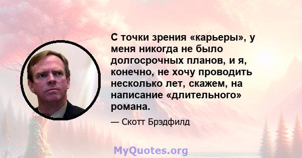 С точки зрения «карьеры», у меня никогда не было долгосрочных планов, и я, конечно, не хочу проводить несколько лет, скажем, на написание «длительного» романа.