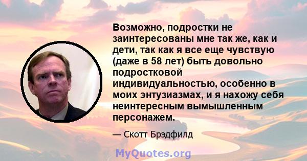 Возможно, подростки не заинтересованы мне так же, как и дети, так как я все еще чувствую (даже в 58 лет) быть довольно подростковой индивидуальностью, особенно в моих энтузиазмах, и я нахожу себя неинтересным