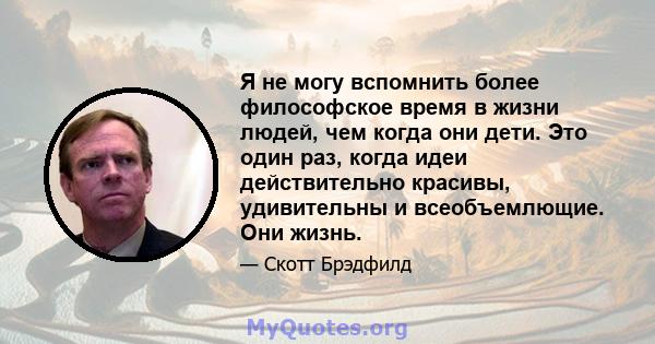 Я не могу вспомнить более философское время в жизни людей, чем когда они дети. Это один раз, когда идеи действительно красивы, удивительны и всеобъемлющие. Они жизнь.