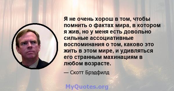 Я не очень хорош в том, чтобы помнить о фактах мира, в котором я жив, но у меня есть довольно сильные ассоциативные воспоминания о том, каково это жить в этом мире, и удивляться его странным махинациям в любом возрасте.